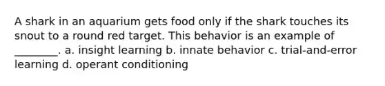 A shark in an aquarium gets food only if the shark touches its snout to a round red target. This behavior is an example of ________. a. insight learning b. innate behavior c. trial-and-error learning d. operant conditioning