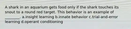 A shark in an aquarium gets food only if the shark touches its snout to a round red target. This behavior is an example of ________. a.insight learning b.innate behavior c.trial-and-error learning d.operant conditioning