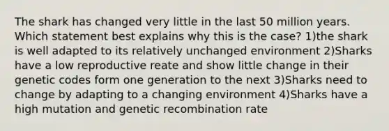 The shark has changed very little in the last 50 million years. Which statement best explains why this is the case? 1)the shark is well adapted to its relatively unchanged environment 2)Sharks have a low reproductive reate and show little change in their genetic codes form one generation to the next 3)Sharks need to change by adapting to a changing environment 4)Sharks have a high mutation and genetic recombination rate