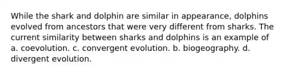 While the shark and dolphin are similar in appearance, dolphins evolved from ancestors that were very different from sharks. The current similarity between sharks and dolphins is an example of a. coevolution. c. convergent evolution. b. biogeography. d. divergent evolution.