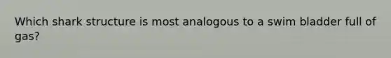 Which shark structure is most analogous to a swim bladder full of gas?