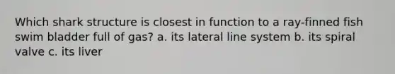 Which shark structure is closest in function to a ray-finned fish swim bladder full of gas? a. its lateral line system b. its spiral valve c. its liver