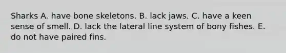 Sharks A. have bone skeletons. B. lack jaws. C. have a keen sense of smell. D. lack the lateral line system of bony fishes. E. do not have paired fins.