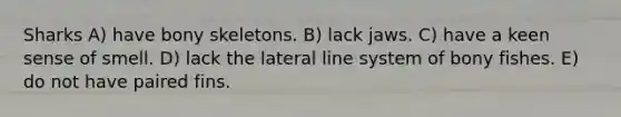 Sharks A) have bony skeletons. B) lack jaws. C) have a keen sense of smell. D) lack the lateral line system of bony fishes. E) do not have paired fins.