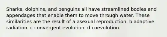 Sharks, dolphins, and penguins all have streamlined bodies and appendages that enable them to move through water. These similarities are the result of a asexual reproduction. b adaptive radiation. c convergent evolution. d coevolution.