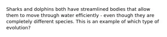 Sharks and dolphins both have streamlined bodies that allow them to move through water efficiently - even though they are completely different species. This is an example of which type of evolution?