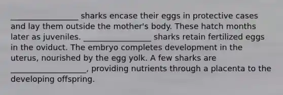 _________________ sharks encase their eggs in protective cases and lay them outside the mother's body. These hatch months later as juveniles. _________________ sharks retain fertilized eggs in the oviduct. The embryo completes development in the uterus, nourished by the egg yolk. A few sharks are ___________________, providing nutrients through a placenta to the developing offspring.