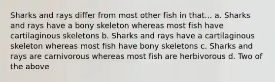 Sharks and rays differ from most other fish in that... a. Sharks and rays have a bony skeleton whereas most fish have cartilaginous skeletons b. Sharks and rays have a cartilaginous skeleton whereas most fish have bony skeletons c. Sharks and rays are carnivorous whereas most fish are herbivorous d. Two of the above