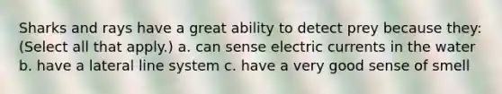 Sharks and rays have a great ability to detect prey because they: (Select all that apply.) a. can sense electric currents in the water b. have a lateral line system c. have a very good sense of smell