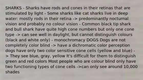 SHARKS - Sharks have rods and cones in their retinas that are stimulated by light - Some sharks like cat sharks live in deep water: mostly rods in their retina -> predominantly nocturnal vision and probably no colour vision - Common black tip shark and bull shark have quite high cone numbers but only one cone type -> can see well in daylight, but cannot distinguish colours (black and white only) - monochromacy DOGS Dogs are not completely color blind -> have a dichromatic color perception dogs have only two color sensitive cone cells (yellow and blue) -> They see blue, gray, yellow It's difficult for them to distinguish green and red colors Most people who are colour blind only have two functioning types of cone cells ->can only see around 10,000 shades