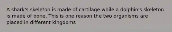 A shark's skeleton is made of cartilage while a dolphin's skeleton is made of bone. This is one reason the two organisms are placed in different kingdoms