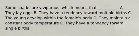 Some sharks are viviparous, which means that __________. A. They lay eggs B. They have a tendency toward multiple births C. The young develop within the female's body D. They maintain a constant body temperature E. They have a tendency toward single births