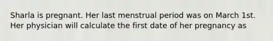 Sharla is pregnant. Her last menstrual period was on March 1st. Her physician will calculate the first date of her pregnancy as