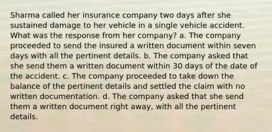 Sharma called her insurance company two days after she sustained damage to her vehicle in a single vehicle accident. What was the response from her company? a. The company proceeded to send the insured a written document within seven days with all the pertinent details. b. The company asked that she send them a written document within 30 days of the date of the accident. c. The company proceeded to take down the balance of the pertinent details and settled the claim with no written documentation. d. The company asked that she send them a written document right away, with all the pertinent details.