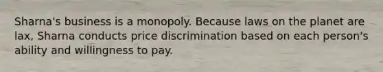 Sharna's business is a monopoly. Because laws on the planet are lax, Sharna conducts price discrimination based on each person's ability and willingness to pay.