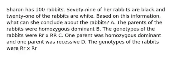 Sharon has 100 rabbits. Sevety-nine of her rabbits are black and twenty-one of the rabbits are white. Based on this information, what can she conclude about the rabbits? A. The parents of the rabbits were homozygous dominant B. The genotypes of the rabbits were Rr x RR C. One parent was homozygous dominant and one parent was recessive D. The genotypes of the rabbits were Rr x Rr