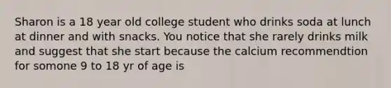 Sharon is a 18 year old college student who drinks soda at lunch at dinner and with snacks. You notice that she rarely drinks milk and suggest that she start because the calcium recommendtion for somone 9 to 18 yr of age is