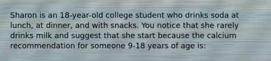 Sharon is an 18-year-old college student who drinks soda at lunch, at dinner, and with snacks. You notice that she rarely drinks milk and suggest that she start because the calcium recommendation for someone 9-18 years of age is: