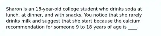 Sharon is an 18-year-old college student who drinks soda at lunch, at dinner, and with snacks. You notice that she rarely drinks milk and suggest that she start because the calcium recommendation for someone 9 to 18 years of age is ____.