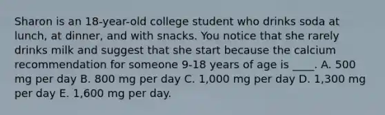 Sharon is an 18-year-old college student who drinks soda at lunch, at dinner, and with snacks. You notice that she rarely drinks milk and suggest that she start because the calcium recommendation for someone 9-18 years of age is ____. A. 500 mg per day B. 800 mg per day C. 1,000 mg per day D. 1,300 mg per day E. 1,600 mg per day.