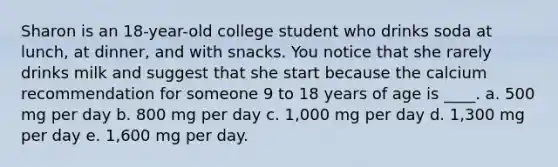 Sharon is an 18-year-old college student who drinks soda at lunch, at dinner, and with snacks. You notice that she rarely drinks milk and suggest that she start because the calcium recommendation for someone 9 to 18 years of age is ____. a. 500 mg per day b. 800 mg per day c. 1,000 mg per day d. 1,300 mg per day e. 1,600 mg per day.