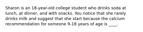 Sharon is an 18-year-old college student who drinks soda at lunch, at dinner, and with snacks. You notice that she rarely drinks milk and suggest that she start because the calcium recommendation for someone 9-18 years of age is ____.