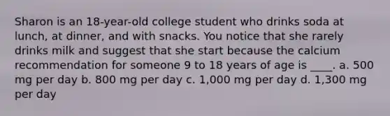 Sharon is an 18-year-old college student who drinks soda at lunch, at dinner, and with snacks. You notice that she rarely drinks milk and suggest that she start because the calcium recommendation for someone 9 to 18 years of age is ____. a. 500 mg per day b. 800 mg per day c. 1,000 mg per day d. 1,300 mg per day