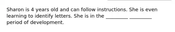 Sharon is 4 years old and can follow instructions. She is even learning to identify letters. She is in the _________ _________ period of development.