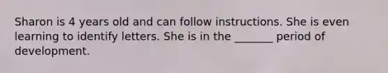 Sharon is 4 years old and can follow instructions. She is even learning to identify letters. She is in the _______ period of development.