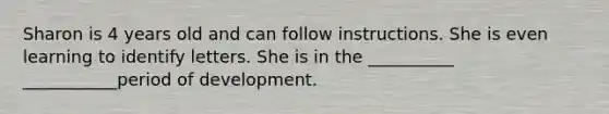 Sharon is 4 years old and can follow instructions. She is even learning to identify letters. She is in the __________ ___________period of development.