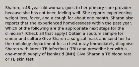 Sharon, a 48-year-old woman, goes to her primary care provider because she has not been feeling well. She reports experiencing weight loss, fever, and a cough for about one month. Sharon also reports that she experienced homelessness within the past year. Which of the following are the appropriate next steps for the clinician? (Check all that apply.) Obtain a sputum sample for smear and culture Give Sharon a surgical mask and send her to the radiology department for a chest x-ray Immediately diagnose Sharon with latent TB infection (LTBI) and prescribe her with a one-month supply of isoniazid (INH) Give Sharon a TB blood test or TB skin test