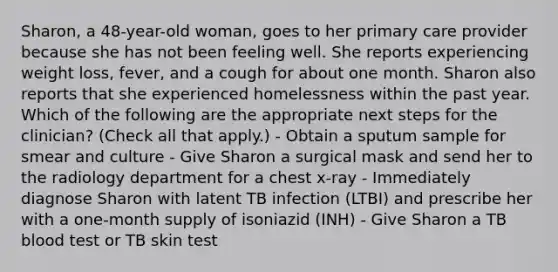 Sharon, a 48-year-old woman, goes to her primary care provider because she has not been feeling well. She reports experiencing weight loss, fever, and a cough for about one month. Sharon also reports that she experienced homelessness within the past year. Which of the following are the appropriate next steps for the clinician? (Check all that apply.) - Obtain a sputum sample for smear and culture - Give Sharon a surgical mask and send her to the radiology department for a chest x-ray - Immediately diagnose Sharon with latent TB infection (LTBI) and prescribe her with a one-month supply of isoniazid (INH) - Give Sharon a TB blood test or TB skin test