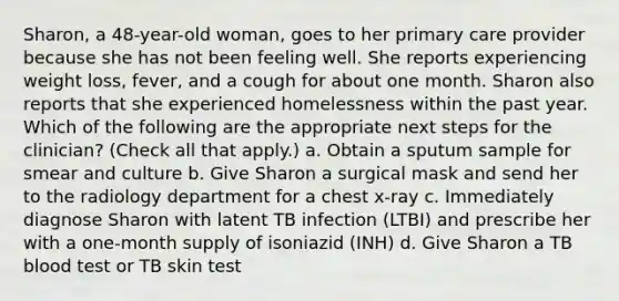 Sharon, a 48-year-old woman, goes to her primary care provider because she has not been feeling well. She reports experiencing weight loss, fever, and a cough for about one month. Sharon also reports that she experienced homelessness within the past year. Which of the following are the appropriate next steps for the clinician? (Check all that apply.) a. Obtain a sputum sample for smear and culture b. Give Sharon a surgical mask and send her to the radiology department for a chest x-ray c. Immediately diagnose Sharon with latent TB infection (LTBI) and prescribe her with a one-month supply of isoniazid (INH) d. Give Sharon a TB blood test or TB skin test