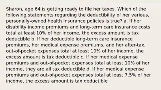 Sharon, age 64 is getting ready to file her taxes. Which of the following statements regarding the deductibility of her various, personally-owned health insurance policies is true? a. If her disability income premiums and long-term care insurance costs total at least 10% of her income, the excess amount is tax deductible b. If her deductible long-term care insurance premiums, her medical expense premiums, and her after-tax, out-of-pocket expenses total at least 10% of her income, the excess amount is tax deductible c. If her medical expense premiums and out-of-pocket expenses total at least 10% of her income, they are all tax deductible d. If her medical expense premiums and out-of-pocket expenses total at least 7.5% of her income, the excess amount is tax deductible