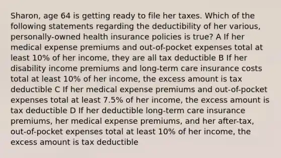 Sharon, age 64 is getting ready to file her taxes. Which of the following statements regarding the deductibility of her various, personally-owned health insurance policies is true? A If her medical expense premiums and out-of-pocket expenses total at least 10% of her income, they are all tax deductible B If her disability income premiums and long-term care insurance costs total at least 10% of her income, the excess amount is tax deductible C If her medical expense premiums and out-of-pocket expenses total at least 7.5% of her income, the excess amount is tax deductible D If her deductible long-term care insurance premiums, her medical expense premiums, and her after-tax, out-of-pocket expenses total at least 10% of her income, the excess amount is tax deductible