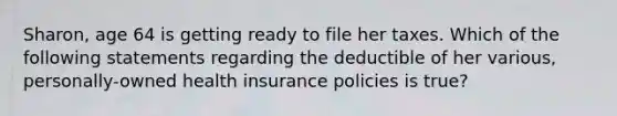 Sharon, age 64 is getting ready to file her taxes. Which of the following statements regarding the deductible of her various, personally-owned health insurance policies is true?