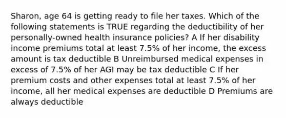 Sharon, age 64 is getting ready to file her taxes. Which of the following statements is TRUE regarding the deductibility of her personally-owned health insurance policies? A If her disability income premiums total at least 7.5% of her income, the excess amount is tax deductible B Unreimbursed medical expenses in excess of 7.5% of her AGI may be tax deductible C If her premium costs and other expenses total at least 7.5% of her income, all her medical expenses are deductible D Premiums are always deductible