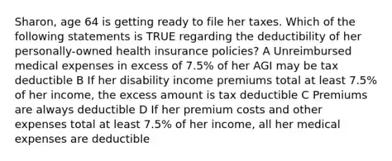 Sharon, age 64 is getting ready to file her taxes. Which of the following statements is TRUE regarding the deductibility of her personally-owned health insurance policies? A Unreimbursed medical expenses in excess of 7.5% of her AGI may be tax deductible B If her disability income premiums total at least 7.5% of her income, the excess amount is tax deductible C Premiums are always deductible D If her premium costs and other expenses total at least 7.5% of her income, all her medical expenses are deductible