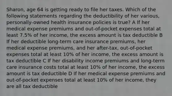 Sharon, age 64 is getting ready to file her taxes. Which of the following statements regarding the deductibility of her various, personally-owned health insurance policies is true? A If her medical expense premiums and out-of-pocket expenses total at least 7.5% of her income, the excess amount is tax deductible B If her deductible long-term care insurance premiums, her medical expense premiums, and her after-tax, out-of-pocket expenses total at least 10% of her income, the excess amount is tax deductible C If her disability income premiums and long-term care insurance costs total at least 10% of her income, the excess amount is tax deductible D If her medical expense premiums and out-of-pocket expenses total at least 10% of her income, they are all tax deductible