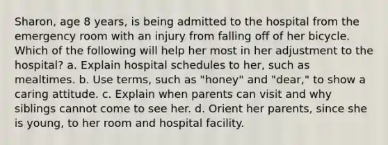 Sharon, age 8 years, is being admitted to the hospital from the emergency room with an injury from falling off of her bicycle. Which of the following will help her most in her adjustment to the hospital? a. Explain hospital schedules to her, such as mealtimes. b. Use terms, such as "honey" and "dear," to show a caring attitude. c. Explain when parents can visit and why siblings cannot come to see her. d. Orient her parents, since she is young, to her room and hospital facility.