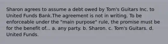 Sharon agrees to assume a debt owed by Tom's Guitars Inc. to United Funds Bank.The agreement is not in writing. To be enforceable under the "main purpose" rule, the promise must be for the benefit of... a. any party. b. Sharon. c. Tom's Guitars. d. United Funds.