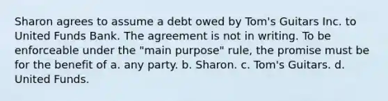 Sharon agrees to assume a debt owed by Tom's Guitars Inc. to United Funds Bank. The agreement is not in writing. To be enforceable under the "main purpose" rule, the promise must be for the benefit of a. any party. b. Sharon. c. Tom's Guitars. d. United Funds.