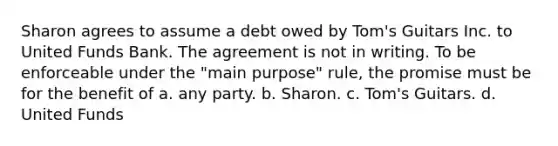 Sharon agrees to assume a debt owed by Tom's Guitars Inc. to United Funds Bank. The agreement is not in writing. To be enforceable under the "main purpose" rule, the promise must be for the benefit of a. any party. b. Sharon. c. Tom's Guitars. d. United Funds