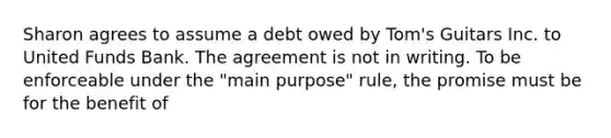 Sharon agrees to assume a debt owed by Tom's Guitars Inc. to United Funds Bank. The agreement is not in writing. To be enforceable under the "main purpose" rule, the promise must be for the benefit of​