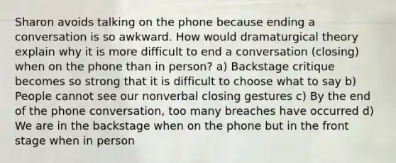 Sharon avoids talking on the phone because ending a conversation is so awkward. How would dramaturgical theory explain why it is more difficult to end a conversation (closing) when on the phone than in person? a) Backstage critique becomes so strong that it is difficult to choose what to say b) People cannot see our nonverbal closing gestures c) By the end of the phone conversation, too many breaches have occurred d) We are in the backstage when on the phone but in the front stage when in person