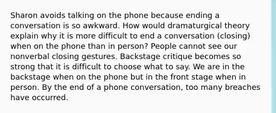 Sharon avoids talking on the phone because ending a conversation is so awkward. How would dramaturgical theory explain why it is more difficult to end a conversation (closing) when on the phone than in person? People cannot see our nonverbal closing gestures. Backstage critique becomes so strong that it is difficult to choose what to say. We are in the backstage when on the phone but in the front stage when in person. By the end of a phone conversation, too many breaches have occurred.