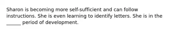 Sharon is becoming more self-sufficient and can follow instructions. She is even learning to identify letters. She is in the ______ period of development.