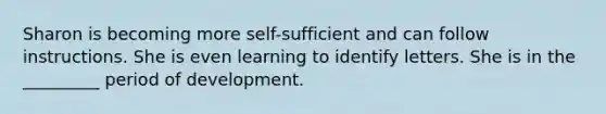 Sharon is becoming more self-sufficient and can follow instructions. She is even learning to identify letters. She is in the _________ period of development.