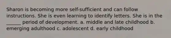 Sharon is becoming more self-sufficient and can follow instructions. She is even learning to identify letters. She is in the ______ period of development. a. middle and late childhood b. emerging adulthood c. adolescent d. early childhood