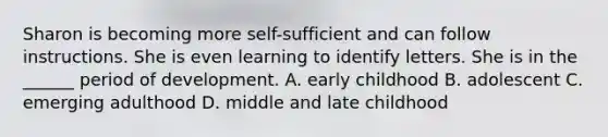 Sharon is becoming more self-sufficient and can follow instructions. She is even learning to identify letters. She is in the ______ period of development. A. early childhood B. adolescent C. emerging adulthood D. middle and late childhood